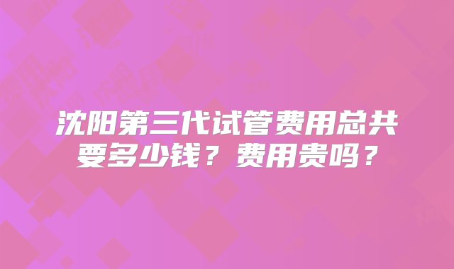 沈阳第三代试管费用总共要多少钱？费用贵吗？