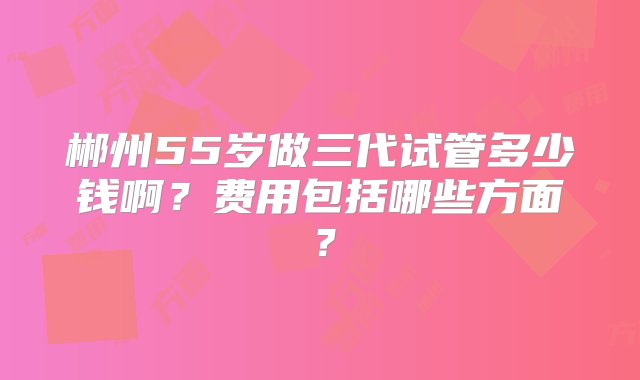 郴州55岁做三代试管多少钱啊？费用包括哪些方面？