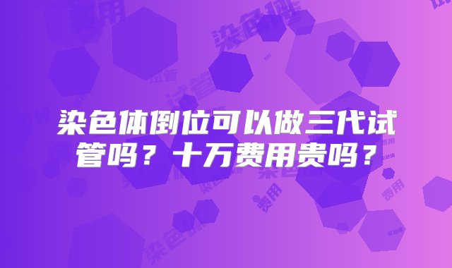 染色体倒位可以做三代试管吗？十万费用贵吗？