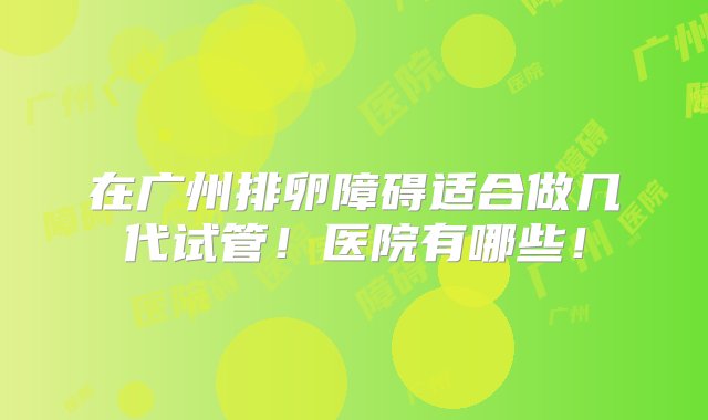 在广州排卵障碍适合做几代试管！医院有哪些！