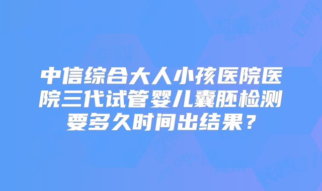 中信综合大人小孩医院医院三代试管婴儿囊胚检测要多久时间出结果？