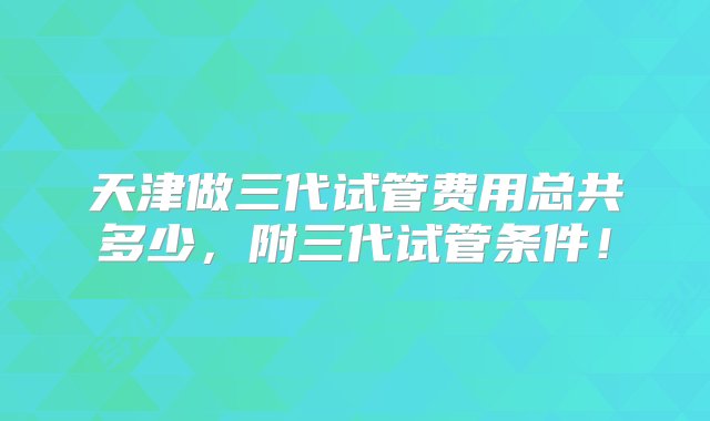 天津做三代试管费用总共多少，附三代试管条件！