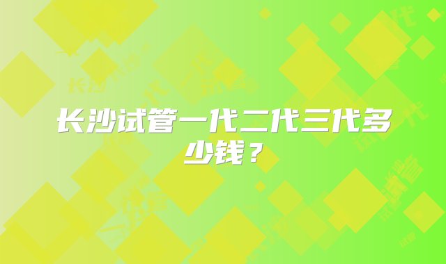 长沙试管一代二代三代多少钱？