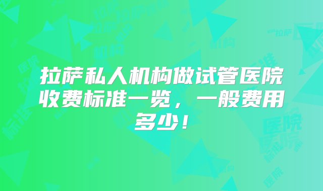 拉萨私人机构做试管医院收费标准一览，一般费用多少！