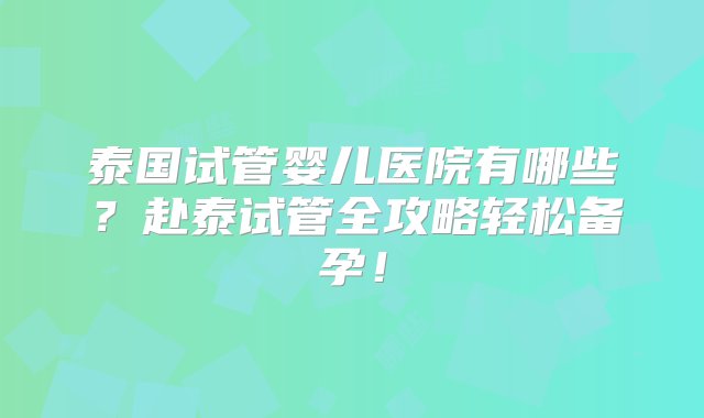 泰国试管婴儿医院有哪些？赴泰试管全攻略轻松备孕！