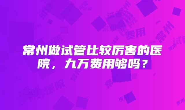 常州做试管比较厉害的医院，九万费用够吗？