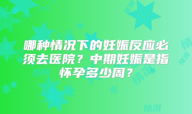 哪种情况下的妊娠反应必须去医院？中期妊娠是指怀孕多少周？