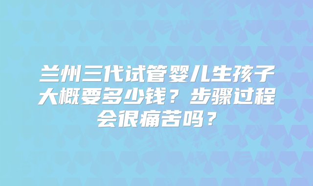 兰州三代试管婴儿生孩子大概要多少钱？步骤过程会很痛苦吗？