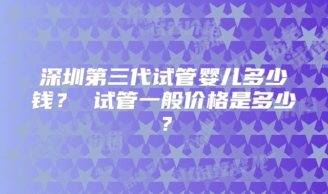 深圳第三代试管婴儿多少钱？ 试管一般价格是多少？