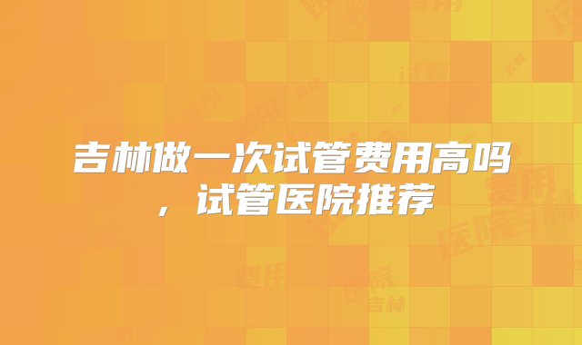 吉林做一次试管费用高吗，试管医院推荐