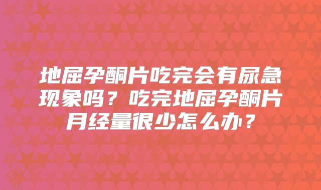 地屈孕酮片吃完会有尿急现象吗？吃完地屈孕酮片月经量很少怎么办？