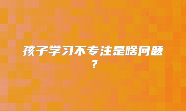 孩子学习不专注是啥问题？