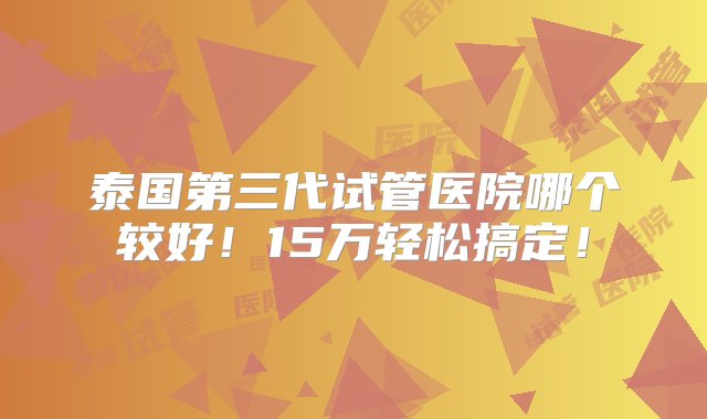 泰国第三代试管医院哪个较好！15万轻松搞定！