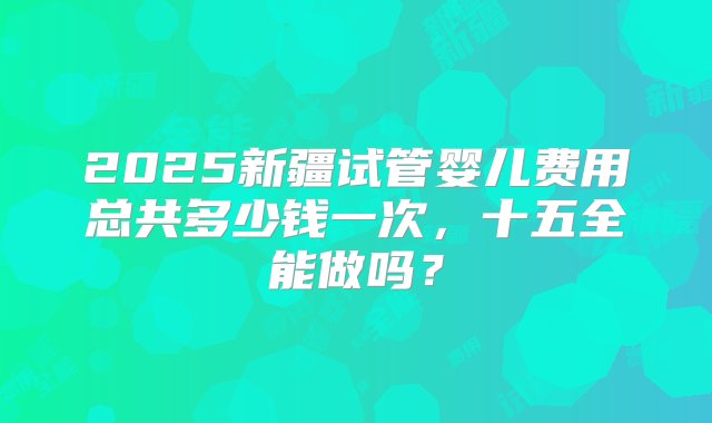 2025新疆试管婴儿费用总共多少钱一次，十五全能做吗？