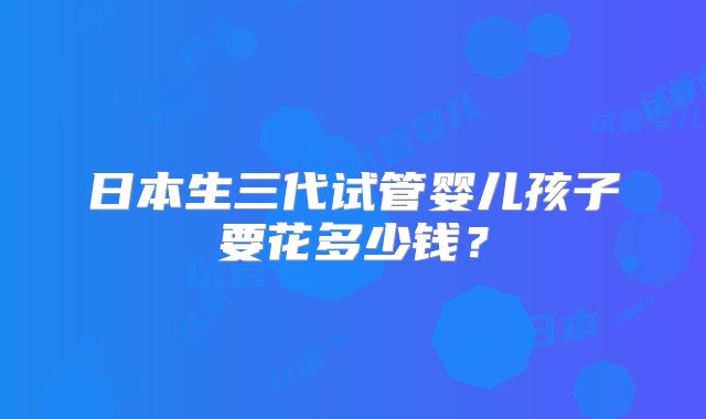 日本生三代试管婴儿孩子要花多少钱？