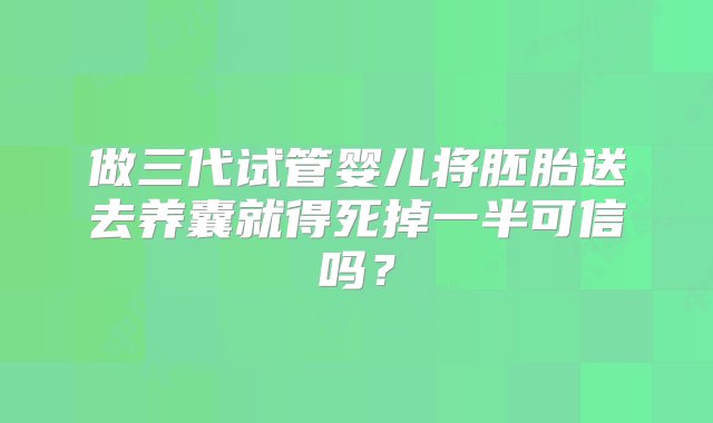 做三代试管婴儿将胚胎送去养囊就得死掉一半可信吗？