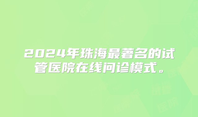 2024年珠海最著名的试管医院在线问诊模式。