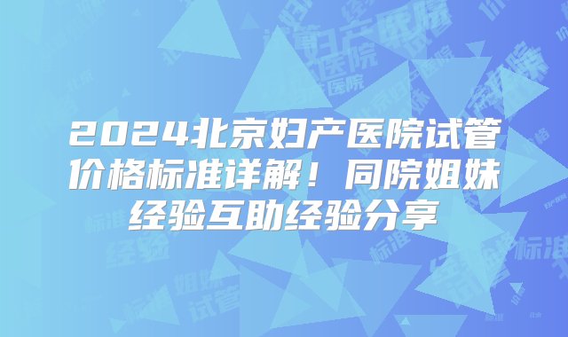 2024北京妇产医院试管价格标准详解！同院姐妹经验互助经验分享