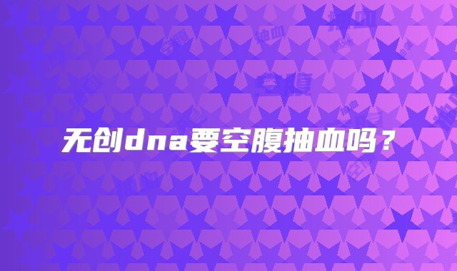 无创dna要空腹抽血吗？