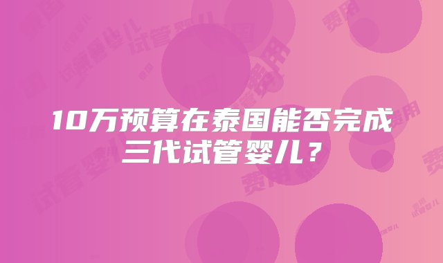 10万预算在泰国能否完成三代试管婴儿？