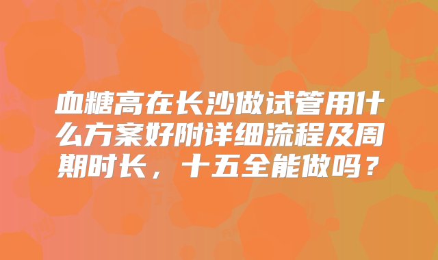 血糖高在长沙做试管用什么方案好附详细流程及周期时长，十五全能做吗？