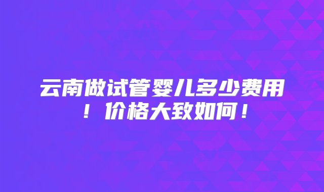 云南做试管婴儿多少费用！价格大致如何！