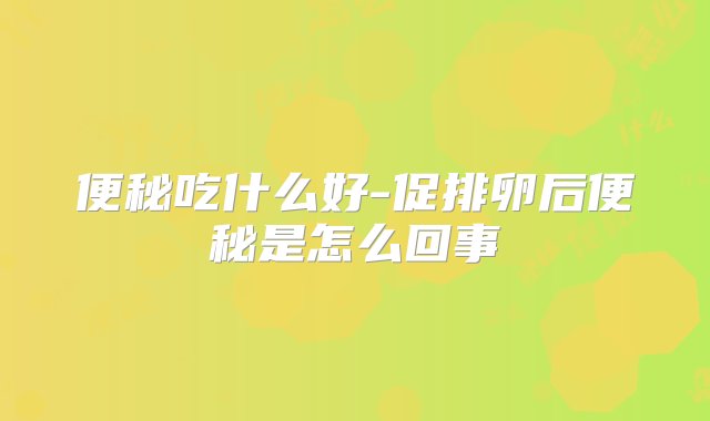 便秘吃什么好-促排卵后便秘是怎么回事