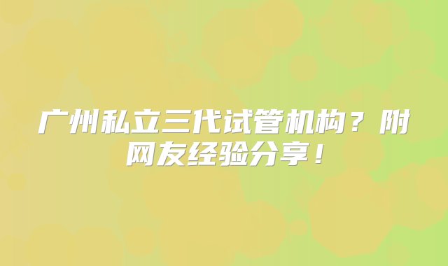 广州私立三代试管机构？附网友经验分享！