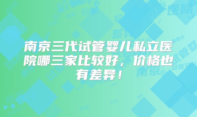 南京三代试管婴儿私立医院哪三家比较好，价格也有差异！