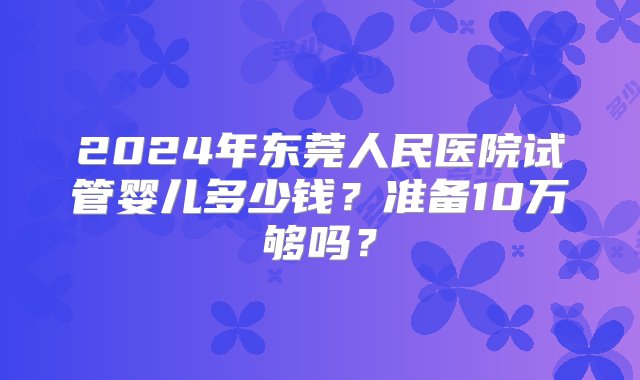 2024年东莞人民医院试管婴儿多少钱？准备10万够吗？