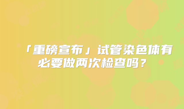 「重磅宣布」试管染色体有必要做两次检查吗？