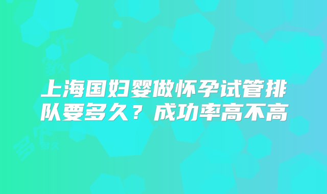 上海国妇婴做怀孕试管排队要多久？成功率高不高