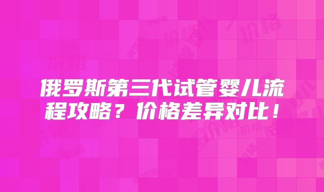 俄罗斯第三代试管婴儿流程攻略？价格差异对比！