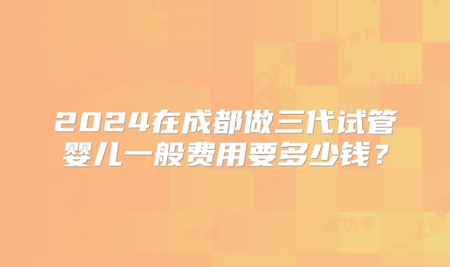 2024在成都做三代试管婴儿一般费用要多少钱？