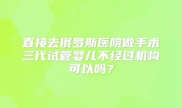 直接去俄罗斯医院做手术三代试管婴儿不经过机构可以吗？