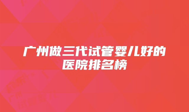 广州做三代试管婴儿好的医院排名榜