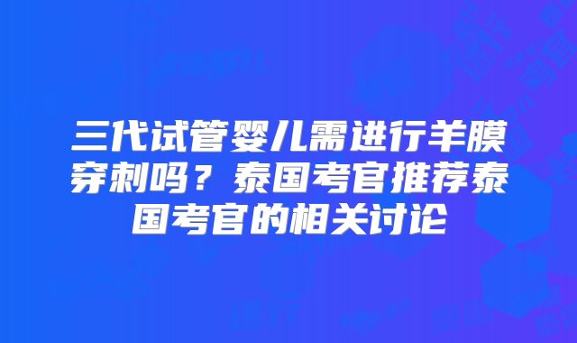 三代试管婴儿需进行羊膜穿刺吗？泰国考官推荐泰国考官的相关讨论