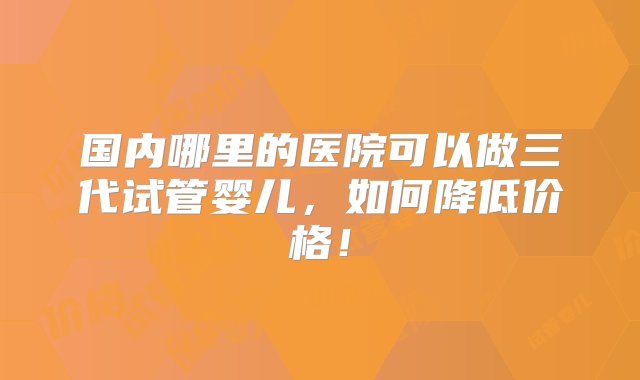 国内哪里的医院可以做三代试管婴儿，如何降低价格！