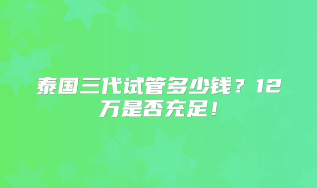 泰国三代试管多少钱？12万是否充足！