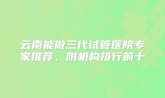 云南能做三代试管医院专家推荐，附机构排行前十