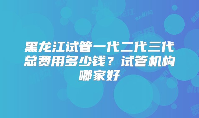 黑龙江试管一代二代三代总费用多少钱？试管机构哪家好