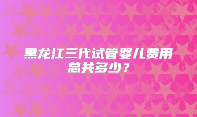 黑龙江三代试管婴儿费用总共多少？