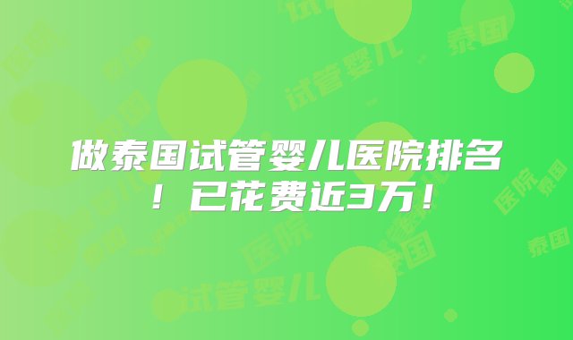 做泰国试管婴儿医院排名！已花费近3万！