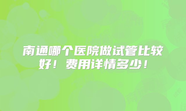 南通哪个医院做试管比较好！费用详情多少！