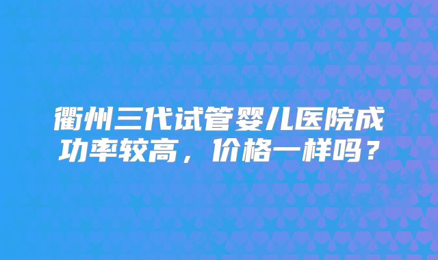 衢州三代试管婴儿医院成功率较高，价格一样吗？