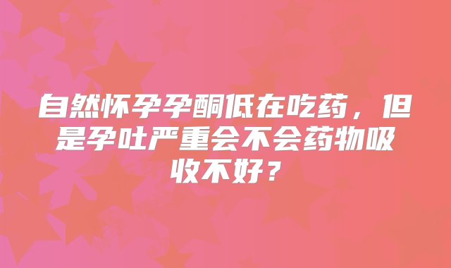 自然怀孕孕酮低在吃药，但是孕吐严重会不会药物吸收不好？