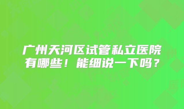 广州天河区试管私立医院有哪些！能细说一下吗？