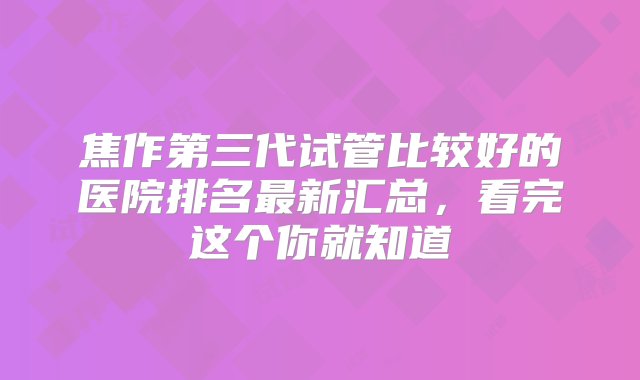 焦作第三代试管比较好的医院排名最新汇总，看完这个你就知道