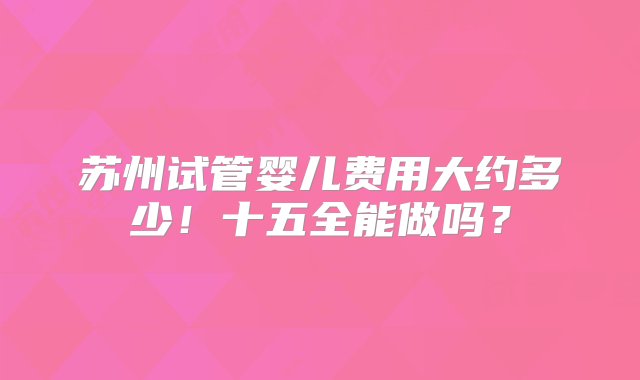 苏州试管婴儿费用大约多少！十五全能做吗？