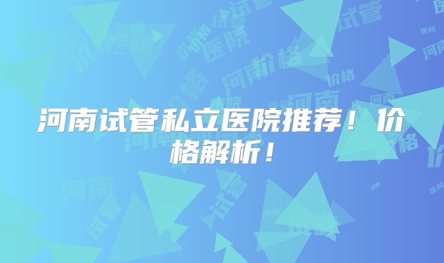 河南试管私立医院推荐！价格解析！